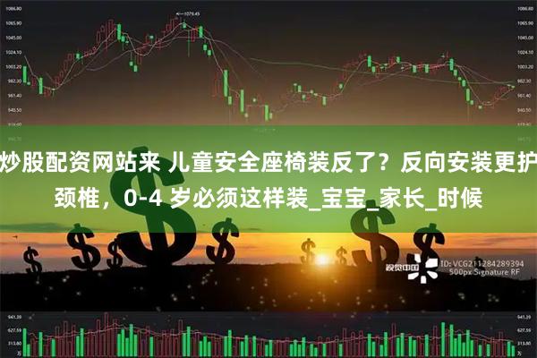 炒股配资网站来 儿童安全座椅装反了？反向安装更护颈椎，0-4 岁必须这样装_宝宝_家长_时候