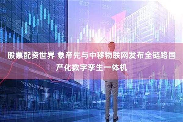 股票配资世界 象帝先与中移物联网发布全链路国产化数字孪生一体机