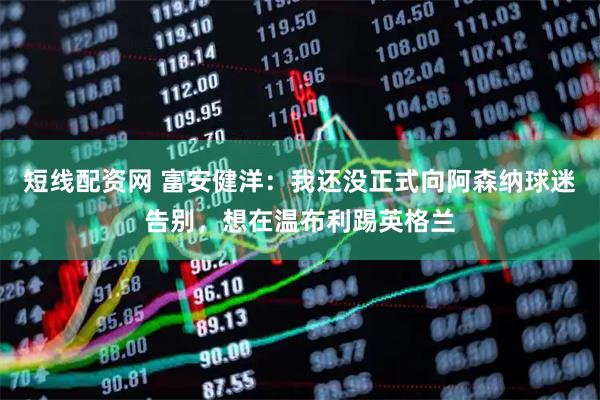 短线配资网 富安健洋：我还没正式向阿森纳球迷告别，想在温布利踢英格兰