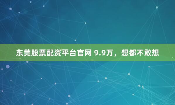 东莞股票配资平台官网 9.9万，想都不敢想